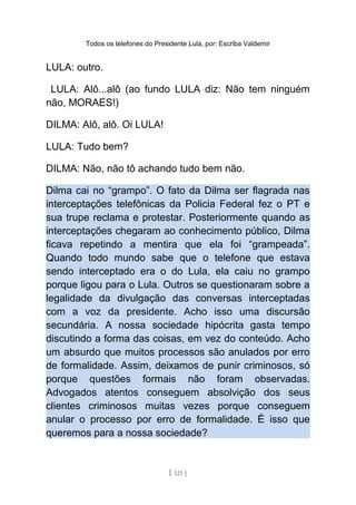 Todos os telefones do Presidente Lula, por: Escriba Valdemir
LULA: outro.
LULA: Alô...alô (ao fundo LULA diz: Não tem ninguém
não, MORAES!)
DILMA: Alô, alô. Oi LULA!
LULA: Tudo bem?
DILMA: Não, não tô achando tudo bem não.
Dilma cai no “grampo”. O fato da Dilma ser flagrada nas
interceptações telefônicas da Policia Federal fez o PT e
sua trupe reclama e protestar. Posteriormente quando as
interceptações chegaram ao conhecimento público, Dilma
ficava repetindo a mentira que ela foi “grampeada”.
Quando todo mundo sabe que o telefone que estava
sendo interceptado era o do Lula, ela caiu no grampo
porque ligou para o Lula. Outros se questionaram sobre a
legalidade da divulgação das conversas interceptadas
com a voz da presidente. Acho isso uma discursão
secundária. A nossa sociedade hipócrita gasta tempo
discutindo a forma das coisas, em vez do conteúdo. Acho
um absurdo que muitos processos são anulados por erro
de formalidade. Assim, deixamos de punir criminosos, só
porque questões formais não foram observadas.
Advogados atentos conseguem absolvição dos seus
clientes criminosos muitas vezes porque conseguem
anular o processo por erro de formalidade. É isso que
queremos para a nossa sociedade?
[ 121 ]
 