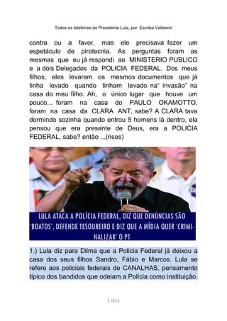 Todos os telefones do Presidente Lula, por: Escriba Valdemir
contra ou a favor, mas ele precisava fazer um
espetáculo de pirotecnia. As perguntas foram as
mesmas que eu já respondi ao MINISTERIO PUBLICO
e a dois Delegados da POLICIA FEDERAL. Dos meus
filhos, eles levaram os mesmos documentos que já
tinha levado quando tinham levado na“ invasão” na
casa do meu filho. Ah, o único lugar que houve um
pouco... foram na casa do PAULO OKAMOTTO,
foram na casa da CLARA ANT, sabe? A CLARA tava
dormindo sozinha quando entrou 5 homens lá dentro, ela
pensou que era presente de Deus, era a POLICIA
FEDERAL, sabe? então ...(risos)
1.) Lula diz para Dilma que a Policia Federal já deixou a
casa dos seus filhos Sandro, Fábio e Marcos. Lula se
refere aos policiais federais de CANALHAS, pensamento
típico dos bandidos que odeiam a Polícia como instituição.
[ 123 ]
 