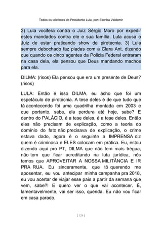 Todos os telefones do Presidente Lula, por: Escriba Valdemir
2) Lula vocifera contra o Juiz Sérgio Moro por expedir
estes mandados contra ele e sua família. Lula acusa o
Juiz de estar praticando show de pirotecnia. 3) Lula
sempre debochado faz piadas com a Clara Ant, dizendo
que quando os cinco agentes da Policia Federal entraram
na casa dela, ela pensou que Deus mandando machos
para ela.
DILMA: (risos) Ela pensou que era um presente de Deus?
(risos)
LULA: Então é isso DILMA, eu acho que foi um
espetáculo de pirotecnia. A tese deles é de que tudo que
tá acontecendo foi uma quadrilha montada em 2003 e
que portanto, sabe, ela perdura até hoje, sabe? E
dentro do PALÁCIO, é a tese deles, é a tese deles. Então
eles não precisam de explicação, como a teoria do
domínio do fato não precisava de explicação, o crime
estava dado, agora é o seguinte a IMPRENSA diz
quem é criminoso e ELES colocam em prática. Eu, estou
dizendo aqui pro PT, DILMA que não tem mais trégua,
não tem que ficar acreditando na luta jurídica, nós
temos que APROVEITAR A NOSSA MILITÂNCIA E IR
PRA RUA. Eu sinceramente, que tô querendo me
aposentar, eu vou antecipar minha campanha pra 2018,
eu vou acertar de viajar esse país a partir da semana que
vem, sabe?! E quero ver o que vai acontecer. É,
lamentavelmente, vai ser isso, querida. Eu não vou ficar
em casa parado.
[ 124 ]
 