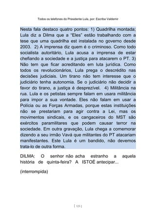 Todos os telefones do Presidente Lula, por: Escriba Valdemir
Nesta fala destaco quatro pontos: 1) Quadrilha montada;
Lula diz a Dilma que a “Eles” estão trabalhando com a
tese que uma quadrilha est instalada no governo desde
2003. 2) A imprensa diz quem é o criminoso. Como todo
socialista autoritário, Lula acusa a imprensa de estar
chefiando a sociedade e a justiça para atacarem o PT. 3)
Não tem que ficar acreditando em luta jurídica. Como
todos os revolucionários, Lula prega o descrédito nas
decisões judiciais. Um tirano não tem interesse que o
judiciário tenha autonomia. Se o judiciário não decidir a
favor do tirano, a justiça é desprezível. 4) Militância na
rua. Lula e os petistas sempre falam em usara militância
para impor a sua vontade. Eles não falam em usar a
Polícia ou as Forças Armadas, porque estas instituições
não se prestariam para agir contra a Lei, mas os
movimentos sindicais, e os cangaceiros do MST são
exércitos paramilitares que podem causar terror na
sociedade. Em outra gravação, Lula chega a comemorar
dizendo a seu irmão Vavá que militantes do PT atacariam
manifestantes. Este Lula é um bandido, não devemos
trata-lo de outra forma.
DILMA: O senhor não acha estranho a aquela
história de quinta-feira? A ISTOÉ antecipar...
(interrompida)
[ 125 ]
 
