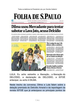 Todos os telefones do Presidente Lula, por: Escriba Valdemir
LULA: Eu acho estranho a liberação... a liberação do
DELCÍDIO, a declaração do DELCIDIO, a ISTOÉ
antecipar, eu acho ô DILMA.
Neste trecho da conversa, Dilma e Lula falam sobre a
delação premiada do Delcídio Amaral e da reportagem da
revista ISTOÉ que já antecipava os principais pontos da
[ 126 ]
 