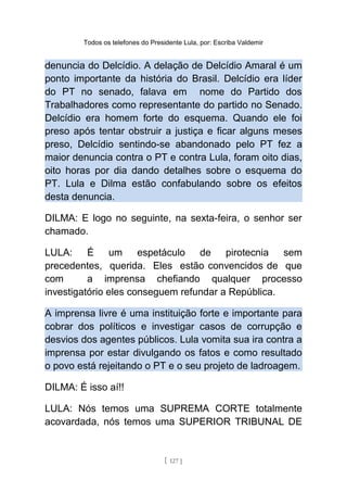 Todos os telefones do Presidente Lula, por: Escriba Valdemir
denuncia do Delcídio. A delação de Delcídio Amaral é um
ponto importante da história do Brasil. Delcídio era líder
do PT no senado, falava em nome do Partido dos
Trabalhadores como representante do partido no Senado.
Delcídio era homem forte do esquema. Quando ele foi
preso após tentar obstruir a justiça e ficar alguns meses
preso, Delcídio sentindo-se abandonado pelo PT fez a
maior denuncia contra o PT e contra Lula, foram oito dias,
oito horas por dia dando detalhes sobre o esquema do
PT. Lula e Dilma estão confabulando sobre os efeitos
desta denuncia.
DILMA: E logo no seguinte, na sexta-feira, o senhor ser
chamado.
LULA: É um espetáculo de pirotecnia sem
precedentes, querida. Eles estão convencidos de que
com a imprensa chefiando qualquer processo
investigatório eles conseguem refundar a República.
A imprensa livre é uma instituição forte e importante para
cobrar dos políticos e investigar casos de corrupção e
desvios dos agentes públicos. Lula vomita sua ira contra a
imprensa por estar divulgando os fatos e como resultado
o povo está rejeitando o PT e o seu projeto de ladroagem.
DILMA: É isso aí!!
LULA: Nós temos uma SUPREMA CORTE totalmente
acovardada, nós temos uma SUPERIOR TRIBUNAL DE
[ 127 ]
 