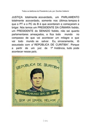 Todos os telefones do Presidente Lula, por: Escriba Valdemir
JUSTIÇA totalmente acovardado, um PARLAMENTO
totalmente acovardado, somente nos últimos tempos é
que o PT e o PC do B é que acordaram e começaram a
brigar. Nós temos um PRESIDENTE DA CÂMARA fodido,
um PRESIDENTE do SENADO fodido, não sei quanto
parlamentares ameaçados, e fica todo mundo no
compasso de que vai acontecer um milagre e que
vai todo mundo se salvar. Eu, sinceramente, tô
assustado com a“ REPÚBLICA DE CURITIBA”. Porque
a partir de um juiz de 1ª Instância, tudo pode
acontecer nesse país.
[ 128 ]
 