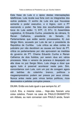 Todos os telefones do Presidente Lula, por: Escriba Valdemir
Esta frase do Lula é o ápice destas interceptações
telefônicas. Lula revela sua fúria com os integrantes dos
outros poderes. O sonho de Lula era que houvesse
somente o poder executivo, e é lógico, com o PT
exercendo o poder. Na lista dos esculhambados pela
boca do Lula estão: 1) STF, 2) STJ, 3) Assembleia
Legislativa, 4) Eduardo Cunha, presidente da câmara, 5)
Renan Calheiros, presidente do Senado, 6)
Parlamentares que estão sendo processados, 6) Juiz
Sérgio Moro, acusado por Lula de ser o presidente da
República de Curitiba. Lula critica as altas cortes do
judiciário por não decidirem as causas em favor do PT,
critica os parlamentares por não aprovarem as medidas
do governo do PT. Chama Eduardo Cunha e Renan
Calheiros de dois fodidos, por serem réus em vários
processos. Mais o veneno da jararaca é despejado em
alta dose no juiz Sergio Moro, Lula chega a dizer que
agora tudo é possível acontecer neste país. Sim,
concordamos com Lula, com um juiz de coragem agora
até ladrões do colarinho branco, políticos e
megaempresários podem ser presos por seus crimes.
Nunca antes neste país vimos tantos políticos, ricos
desonestos e petistas corruptos presos...
DILMA: Então era tudo igual o que sempre foi, é?
LULA: Era, a mesma coisa.... Hoje eles fizeram uma
coisa coletiva. Foram na casa do PAULO OKAMOTTO
em Atibaia, eu nem conversei com PAULO ainda, foram
[ 129 ]
 