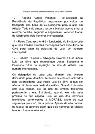 Todos os telefones do Presidente Lula, por: Escriba Valdemir
10 - Rogério Aurélio Pimentel – ex-assessor da
Presidência da República responsável por cuidar do
transporte dos bens do ex-presidente para o sítio em
Atibaia. Teria sido ainda o responsável por acompanhar a
reforma do sítio, segundo o engenheiro Frederico Horta,
da Odebrecht: dois números interceptados.
11 - Paulo Cangassu André - funcionário do Instituto Lula
que teria trocado diversas mensagens com executivos da
OAS para tratar de palestras do Lula: um número
interceptado.
12 - Roberto Teixeira – advogado próximo a Luis Inácio
Lula da Silva que representou Jonas Suassuna e
Fernando Bittar na aquisição do sítio de Atibaia: um
número interceptado.
Os delegados da Lava Jato afirmam que tiveram
dificuldade para identificar terminais telefônicos utilizados
pelo ex-presidente Luiz Inácio Lula da Silva já que ele
afirma não fazer uso deste dispositivo. Quando Lula está
com sua esposa, ele faz uso do terminal telefônico
pertencente a ela. Entretanto, quando ele não está
próximo de sua esposa, Lula faz uso dos terminais
telefônicos pertencentes à MORAES, chefe de sua
segurança pessoal”, diz a polícia. Apesar de não constar
na tabela, os agentes citam que dois números de Morais
também foram monitorados.
[ 13 ]
 
