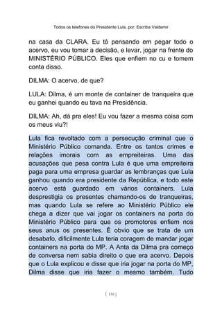 Todos os telefones do Presidente Lula, por: Escriba Valdemir
na casa da CLARA. Eu tô pensando em pegar todo o
acervo, eu vou tomar a decisão, e levar, jogar na frente do
MINISTÉRIO PÚBLICO. Eles que enfiem no cu e tomem
conta disso.
DILMA: O acervo, de que?
LULA: Dilma, é um monte de container de tranqueira que
eu ganhei quando eu tava na Presidência.
DILMA: Ah, dá pra eles! Eu vou fazer a mesma coisa com
os meus viu?!
Lula fica revoltado com a persecução criminal que o
Ministério Público comanda. Entre os tantos crimes e
relações imorais com as empreiteiras. Uma das
acusações que pesa contra Lula é que uma empreiteira
paga para uma empresa guardar as lembranças que Lula
ganhou quando era presidente da República, e todo este
acervo está guardado em vários containers. Lula
desprestigia os presentes chamando-os de tranqueiras,
mas quando Lula se refere ao Ministério Público ele
chega a dizer que vai jogar os containers na porta do
Ministério Público para que os promotores enfiem nos
seus anus os presentes. É obvio que se trata de um
desabafo, dificilmente Lula teria coragem de mandar jogar
containers na porta do MP. A Anta da Dilma pra começo
de conversa nem sabia direito o que era acervo. Depois
que o Lula explicou e disse que iria jogar na porta do MP,
Dilma disse que iria fazer o mesmo também. Tudo
[ 130 ]
 