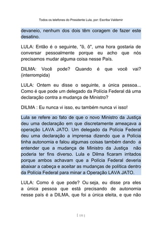 Todos os telefones do Presidente Lula, por: Escriba Valdemir
devaneio, nenhum dos dois têm coragem de fazer este
desatino.
LULA: Então é o seguinte, "ô, ô", uma hora gostaria de
conversar pessoalmente porque eu acho que nós
precisamos mudar alguma coisa nesse País.
DILMA: Você pode? Quando é que você vai?
(interrompida)
LULA: Ontem eu disse o seguinte, a única pessoa...
Como é que pode um delegado da Polícia Federal dá uma
declaração contra a mudança de Ministro?
DILMA : Eu nunca vi isso, eu também nunca vi isso!
Lula se refere ao fato de que o novo Ministro da Justiça
deu uma declaração em que discretamente ameaçava a
operação LAVA JATO. Um delegado da Polícia Federal
deu uma declaração a imprensa dizendo que a Polícia
tinha autonomia e falou algumas coisas também dando a
entender que a mudança de Ministro da Justiça não
poderia ter fins diverso. Lula e Dilma ficaram irritados
porque ambos achavam que a Polícia Federal deveria
abaixar a cabeça e aceitar as mudanças de política dentro
da Polícia Federal para minar a Operação LAVA JATO.
LULA: Como é que pode? Ou seja, eu disse pra eles
a única pessoa que está precisando de autonomia
nesse país é a DILMA, que foi a única eleita, e que não
[ 131 ]
 
