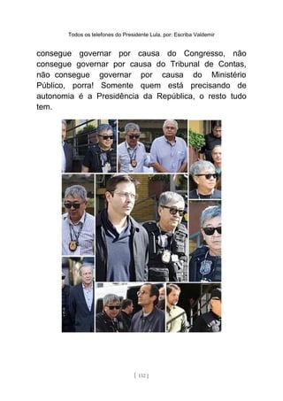 Todos os telefones do Presidente Lula, por: Escriba Valdemir
consegue governar por causa do Congresso, não
consegue governar por causa do Tribunal de Contas,
não consegue governar por causa do Ministério
Público, porra! Somente quem está precisando de
autonomia é a Presidência da República, o resto tudo
tem.
[ 132 ]
 