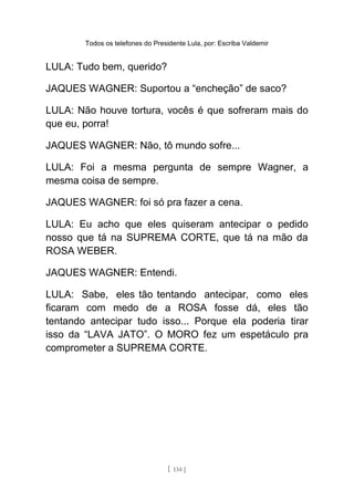 Todos os telefones do Presidente Lula, por: Escriba Valdemir
LULA: Tudo bem, querido?
JAQUES WAGNER: Suportou a “encheção” de saco?
LULA: Não houve tortura, vocês é que sofreram mais do
que eu, porra!
JAQUES WAGNER: Não, tô mundo sofre...
LULA: Foi a mesma pergunta de sempre Wagner, a
mesma coisa de sempre.
JAQUES WAGNER: foi só pra fazer a cena.
LULA: Eu acho que eles quiseram antecipar o pedido
nosso que tá na SUPREMA CORTE, que tá na mão da
ROSA WEBER.
JAQUES WAGNER: Entendi.
LULA: Sabe, eles tão tentando antecipar, como eles
ficaram com medo de a ROSA fosse dá, eles tão
tentando antecipar tudo isso... Porque ela poderia tirar
isso da “LAVA JATO”. O MORO fez um espetáculo pra
comprometer a SUPREMA CORTE.
[ 134 ]
 