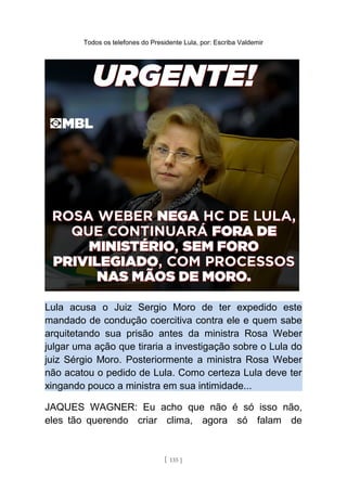 Todos os telefones do Presidente Lula, por: Escriba Valdemir
Lula acusa o Juiz Sergio Moro de ter expedido este
mandado de condução coercitiva contra ele e quem sabe
arquitetando sua prisão antes da ministra Rosa Weber
julgar uma ação que tiraria a investigação sobre o Lula do
juiz Sérgio Moro. Posteriormente a ministra Rosa Weber
não acatou o pedido de Lula. Como certeza Lula deve ter
xingando pouco a ministra em sua intimidade...
JAQUES WAGNER: Eu acho que não é só isso não,
eles tão querendo criar clima, agora só falam de
[ 135 ]
 