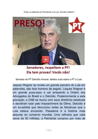 Todos os telefones do Presidente Lula, por: Escriba Valdemir
Senador do PT Delcídio Amaral, delatou tudo sobre o PT e Lula.
Jaques Wagner se revela um grande parceiro do Lula em
palavrões, são dois homens de esgoto. Laques Wagner é
um grande puxa-saco e sai arrasando a Ordem dos
Advogados do Brasil e o Delcídio. Posteriormente a esta
gravação, a OAB se reuniu com seus diretórios estaduais
e decidiram lutar pelo Impeachment da Dilma. Delcídio é
um ex-petista que denunciou todas as falcatruas que o
Lula estava envolvido. Pasadena é a história mais
absurda do comercio mundial. Uma refinaria que valia
cerca de 50 milhões, a Petrobrás comprou por mais de
[ 137 ]
 