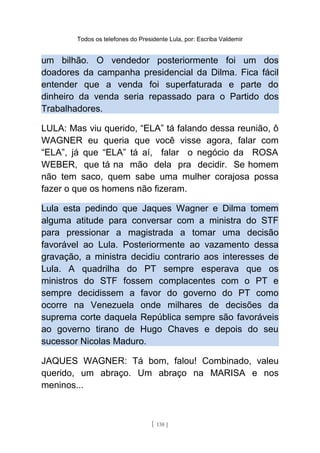 Todos os telefones do Presidente Lula, por: Escriba Valdemir
um bilhão. O vendedor posteriormente foi um dos
doadores da campanha presidencial da Dilma. Fica fácil
entender que a venda foi superfaturada e parte do
dinheiro da venda seria repassado para o Partido dos
Trabalhadores.
LULA: Mas viu querido, “ELA” tá falando dessa reunião, ô
WAGNER eu queria que você visse agora, falar com
“ELA”, já que “ELA” tá aí, falar o negócio da ROSA
WEBER, que tá na mão dela pra decidir. Se homem
não tem saco, quem sabe uma mulher corajosa possa
fazer o que os homens não fizeram.
Lula esta pedindo que Jaques Wagner e Dilma tomem
alguma atitude para conversar com a ministra do STF
para pressionar a magistrada a tomar uma decisão
favorável ao Lula. Posteriormente ao vazamento dessa
gravação, a ministra decidiu contrario aos interesses de
Lula. A quadrilha do PT sempre esperava que os
ministros do STF fossem complacentes com o PT e
sempre decidissem a favor do governo do PT como
ocorre na Venezuela onde milhares de decisões da
suprema corte daquela República sempre são favoráveis
ao governo tirano de Hugo Chaves e depois do seu
sucessor Nicolas Maduro.
JAQUES WAGNER: Tá bom, falou! Combinado, valeu
querido, um abraço. Um abraço na MARISA e nos
meninos...
[ 138 ]
 