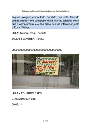 Todos os telefones do Presidente Lula, por: Escriba Valdemir
Jaques Wagner como todo bandido que está fazendo
coisas erradas, e é cauteloso, evita falar ao telefone coisa
que o comprometa, ele não disse que iria interceder junto
a Rosa Weber.
LULA: Tá bom, tchau, querido.
JAQUES WAGNER: Tchau;
00000000000000000000000000000000000
LULA x EDUARDO PAES
07/03/2016 09:18:16
00:05:11
[ 139 ]
 