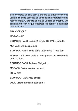 Todos os telefones do Presidente Lula, por: Escriba Valdemir
Esta conversa do Lula com o prefeito da cidade do Rio de
Janeiro foi outro sucesso de audiência na imprensa e nas
redes sociais. O prefeito do Rio de Janeiro se mostrou um
canalha, um ser vil que despreza os pobres e bajulador
barato do Lula.
TRANSCRIÇÃO
MORAES: Alô.
EDUARDO PAES: Bom dia! EDUARDO PAES falando.
MORAES: Oh, seu prefeito!
EDUARDO PAES: Tudo bem? (pausa) Alô? Tudo bem?
MORAES: Oh, seu prefeito. Vou passar pro Presidente
aqui. Tá bom.
EDUARDO PAES: Tá bom. Obrigado.
MORAES: Só um minuto, por favor.
LULA: Alô!
EDUARDO PAES: Meu amigo!
LULA: Querido prefeito, tudo bem?
[ 140 ]
 