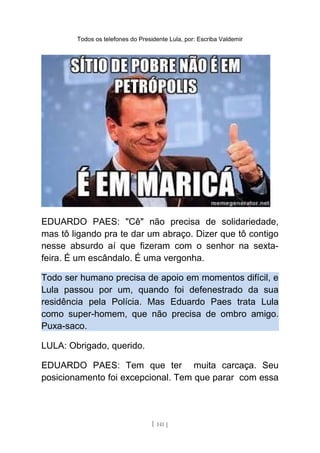Todos os telefones do Presidente Lula, por: Escriba Valdemir
EDUARDO PAES: "Cê" não precisa de solidariedade,
mas tô ligando pra te dar um abraço. Dizer que tô contigo
nesse absurdo aí que fizeram com o senhor na sexta-
feira. É um escândalo. É uma vergonha.
Todo ser humano precisa de apoio em momentos difícil, e
Lula passou por um, quando foi defenestrado da sua
residência pela Polícia. Mas Eduardo Paes trata Lula
como super-homem, que não precisa de ombro amigo.
Puxa-saco.
LULA: Obrigado, querido.
EDUARDO PAES: Tem que ter muita carcaça. Seu
posicionamento foi excepcional. Tem que parar com essa
[ 141 ]
 
