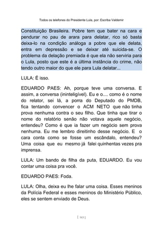 Todos os telefones do Presidente Lula, por: Escriba Valdemir
Constituição Brasileira. Pobre tem que bater na cara e
pendurar no pau de arara para delatar, rico só basta
deixa-lo na condição análoga a pobre que ele delata,
entra em depressão e se deixar até suicida-se. O
problema da delação premiada é que ela não serviria para
o Lula, posto que este é a última instância do crime, não
tendo outro maior do que ele para Lula delatar...
LULA: É isso.
EDUARDO PAES: Ah, porque teve uma conversa. E
assim, a conversa (ininteligível). Eu e o.... como é o nome
do relator, sei lá, a porra do Deputado do PMDB,
fica tentando convencer o ACM NETO que não tinha
prova nenhuma contra o seu filho. Que tinha que tirar o
nome do relatório senão não votava aquele negócio,
entendeu? Como é que ia fazer um negócio sem prova
nenhuma. Eu me lembro direitinho desse negócio. E o
cara conta como se fosse um escândalo, entendeu?
Uma coisa que eu mesmo já falei quinhentas vezes pra
imprensa.
LULA: Um bando de filha da puta, EDUARDO. Eu vou
contar uma coisa pra você.
EDUARDO PAES: Foda.
LULA: Olha, deixa eu lhe falar uma coisa. Esses meninos
da Polícia Federal e esses meninos do Ministério Público,
eles se sentem enviado de Deus.
[ 143 ]
 