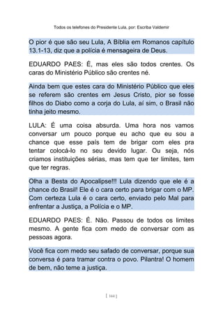 Todos os telefones do Presidente Lula, por: Escriba Valdemir
O pior é que são seu Lula, A Bíblia em Romanos capítulo
13.1-13, diz que a polícia é mensageira de Deus.
EDUARDO PAES: É, mas eles são todos crentes. Os
caras do Ministério Público são crentes né.
Ainda bem que estes cara do Ministério Público que eles
se referem são crentes em Jesus Cristo, pior se fosse
filhos do Diabo como a corja do Lula, aí sim, o Brasil não
tinha jeito mesmo.
LULA: É uma coisa absurda. Uma hora nos vamos
conversar um pouco porque eu acho que eu sou a
chance que esse país tem de brigar com eles pra
tentar colocá-lo no seu devido lugar. Ou seja, nós
criamos instituições sérias, mas tem que ter limites, tem
que ter regras.
Olha a Besta do Apocalipse!!! Lula dizendo que ele é a
chance do Brasil! Ele é o cara certo para brigar com o MP.
Com certeza Lula é o cara certo, enviado pelo Mal para
enfrentar a Justiça, a Polícia e o MP.
EDUARDO PAES: É. Não. Passou de todos os limites
mesmo. A gente fica com medo de conversar com as
pessoas agora.
Você fica com medo seu safado de conversar, porque sua
conversa é para tramar contra o povo. Pilantra! O homem
de bem, não teme a justiça.
[ 144 ]
 