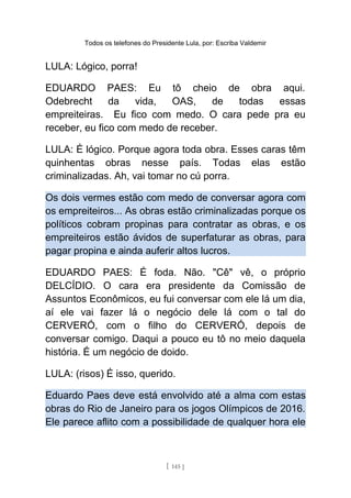 Todos os telefones do Presidente Lula, por: Escriba Valdemir
LULA: Lógico, porra!
EDUARDO PAES: Eu tô cheio de obra aqui.
Odebrecht da vida, OAS, de todas essas
empreiteiras. Eu fico com medo. O cara pede pra eu
receber, eu fico com medo de receber.
LULA: É lógico. Porque agora toda obra. Esses caras têm
quinhentas obras nesse país. Todas elas estão
criminalizadas. Ah, vai tomar no cú porra.
Os dois vermes estão com medo de conversar agora com
os empreiteiros... As obras estão criminalizadas porque os
políticos cobram propinas para contratar as obras, e os
empreiteiros estão ávidos de superfaturar as obras, para
pagar propina e ainda auferir altos lucros.
EDUARDO PAES: É foda. Não. "Cê" vê, o próprio
DELCÍDIO. O cara era presidente da Comissão de
Assuntos Econômicos, eu fui conversar com ele lá um dia,
aí ele vai fazer lá o negócio dele lá com o tal do
CERVERÓ, com o filho do CERVERÓ, depois de
conversar comigo. Daqui a pouco eu tô no meio daquela
história. É um negócio de doido.
LULA: (risos) É isso, querido.
Eduardo Paes deve está envolvido até a alma com estas
obras do Rio de Janeiro para os jogos Olímpicos de 2016.
Ele parece aflito com a possibilidade de qualquer hora ele
[ 145 ]
 