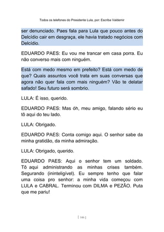 Todos os telefones do Presidente Lula, por: Escriba Valdemir
ser denunciado. Paes fala para Lula que pouco antes do
Delcídio cair em desgraça, ele havia tratado negócios com
Delcídio.
EDUARDO PAES: Eu vou me trancar em casa porra. Eu
não converso mais com ninguém.
Está com medo mesmo em prefeito? Está com medo de
que? Quais assuntos você trata em suas conversas que
agora não quer fala com mais ninguém? Vão te delatar
safado! Seu futuro será sombrio.
LULA: É isso, querido.
EDUARDO PAES: Mas óh, meu amigo, falando sério eu
tô aqui do teu lado.
LULA: Obrigado.
EDUARDO PAES: Conta comigo aqui. O senhor sabe da
minha gratidão, da minha admiração.
LULA: Obrigado, querido.
EDUARDO PAES: Aqui o senhor tem um soldado.
Tô aqui administrando as minhas crises também.
Segurando (ininteligível). Eu sempre tenho que falar
uma coisa pro senhor: a minha vida começou com
LULA e CABRAL. Terminou com DILMA e PEZÃO. Puta
que me pariu!
[ 146 ]
 
