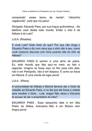 Todos os telefones do Presidente Lula, por: Escriba Valdemir
comprando“ esses barco de merda”, “sitiozinho
vagabundo”, puta que me pariu!
Obrigado, Eduardo Paes, por sua língua quilométrica... No
telefone você delata todo mundo. Então o sítio é de
Atibaia é do Lula?
LULA: (Risadas)
E você Lula? Está rindo do que? Por que não xinga o
Eduardo Paes e diz com raiva que o sítio não é seu, como
você costuma discursa com fúria quando fala do sítio de
Atibaia?
EDUARDO PAES: O senhor é uma alma de pobre.
Eu, todo mundo que fala aqui no meio, eu falo o
seguinte: imagina se fosse aqui no Rio esse sítio dele,
não é em Petrópolis, não é em Itaipava. É como se fosse
em Maricá. É uma merda de lugar porra!
LULA : (Risos)
A comunidade de Atibaia e Maricá deveria dar o título de
cidadão ao Eduardo Paes, e no dia que ele fosse a cidade
para receber o título... Lula, reage! Não deixa o Eduardo
te acusar de ser o proprietário do sítio?
EDUARDO PAES : Esse barquinho dele é em São
Pedro da Aldeia, Araruama. Não é em Búzios nem
Angra porra!
[ 149 ]
 