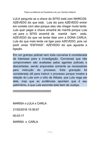 Todos os telefones do Presidente Lula, por: Escriba Valdemir
LULA pergunta se a chave do SITIO está com MARCOS.
AZEVEDO diz que está. Lula diz para AZEVEDO entrar
em contato com eles porque eles vão chegar muito tarde.
Lula quer pegar a chave amanhã de manhã porque Lula
vai para o SITIO amanhã de manhã bem cedo.
AZEVEDO diz que vai tentar falar com a DONA CARLA.
Lula diz que mais tarde vai ligar para AZEVEDO, pois vai
pedir umas “ESFIHAS”. AZEVEDO diz que aguarda a
ligação.
Em um grampo policial nem toda conversa é considerada
de interesse para a investigação. Conversas que não
comprometem são avaliadas pelos agentes policiais e
descartadas, sendo arquivadas somente as necessárias
para instrução do processo. Esta gravação foi
considerada útil para instruir o processo porque mostra a
relação do Lula com o sítio de Atibaia, que Lula nega ser
dele, mas que as evidências apontam que é seu
patrimônio, e que Lula esconde este bem da Justiça.
000000000000000000000000
MARISA x LULA x CARLA
21/02/2016 10:36:07
00:03:17
MARISA x CARLA
[ 15 ]
 