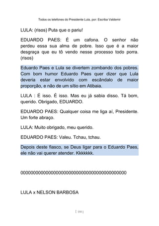Todos os telefones do Presidente Lula, por: Escriba Valdemir
LULA: (risos) Puta que o pariu!
EDUARDO PAES: É um cafona. O senhor não
perdeu essa sua alma de pobre. Isso que é a maior
desgraça que eu tô vendo nesse processo todo porra.
(risos)
Eduardo Paes e Lula se divertem zombando dos pobres.
Com bom humor Eduardo Paes quer dizer que Lula
deveria estar envolvido com escândalo de maior
proporção, e não de um sítio em Atibaia.
LULA : É isso. É isso. Mas eu já sabia disso. Tá bom,
querido. Obrigado, EDUARDO.
EDUARDO PAES: Qualquer coisa me liga aí, Presidente.
Um forte abraço.
LULA: Muito obrigado, meu querido.
EDUARDO PAES: Valeu. Tchau, tchau.
Depois deste fiasco, se Deus ligar para o Eduardo Paes,
ele não vai querer atender. Kkkkkkk.
000000000000000000000000000000000000000000
LULA x NELSON BARBOSA
[ 150 ]
 