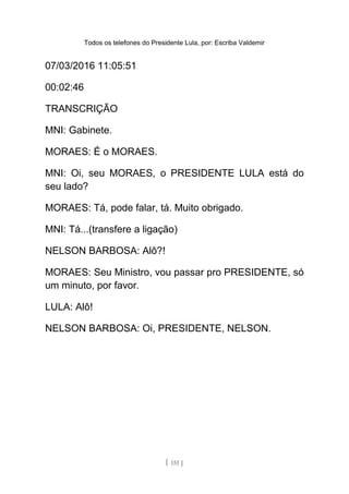 Todos os telefones do Presidente Lula, por: Escriba Valdemir
07/03/2016 11:05:51
00:02:46
TRANSCRIÇÃO
MNI: Gabinete.
MORAES: É o MORAES.
MNI: Oi, seu MORAES, o PRESIDENTE LULA está do
seu lado?
MORAES: Tá, pode falar, tá. Muito obrigado.
MNI: Tá...(transfere a ligação)
NELSON BARBOSA: Alô?!
MORAES: Seu Ministro, vou passar pro PRESIDENTE, só
um minuto, por favor.
LULA: Alô!
NELSON BARBOSA: Oi, PRESIDENTE, NELSON.
[ 151 ]
 