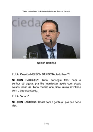 Todos os telefones do Presidente Lula, por: Escriba Valdemir
Nelson Barbosa
LULA: Querido NELSON BARBOSA, tudo bem?!
NELSON BARBOSA: Tudo, consegui falar com o
senhor só agora, pra lhe manifestar apoio com essas
coisas todas aí. Todo mundo aqui ficou muito revoltado
com o que aconteceu.
LULA: "Aham"
NELSON BARBOSA: Conta com a gente aí, pro que der e
vier.
[ 152 ]
 