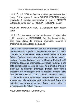 Todos os telefones do Presidente Lula, por: Escriba Valdemir
LULA: Ô, NELSON, te falar uma coisa por telefone, isso
daqui. O importante é que a POLICIA FEDERAL esteja
gravando. É preciso acompanhar o que a RECEITA
tá fazendo junto com a POLICIA FEDERAL, bicho!
NELSON BARBOSA: Não, é...(Gagueja) Eles fazem
parte.
LULA: É, mas você precisa se inteirar do que eles
estão fazendo no INSTITUTO. Se eles fizessem isso
com meia dúzia de grandes empresas, resolvia o
problema de arrecadação do Estado.
Lula é uma jararaca mesmo, ele não tem estudo, porque
não é cientista, e político não precisa ter estudo. Lula é
uma ave de rapina, sente que está sendo monitorado pela
Policia Federal, mas não deixa de reclamar com o
ministro Nelson Barbosa que a Receita Federal está
prestando todas as informações a Polícia Federal, e isto
está complicando a vida do Lula. O Barbicha chega a
dizer que se algumas empresas grandes sofressem o
processo de verificação que a Receita Federal está
fazendo no Instituto Lula, o Brasil acabaria com o
problema de arrecadação, supondo que todo mundo está
sonegando. Lula está o tempo todo tentando influenciar a
máquina do governo a seu favor, para deter as
investigações da Polícia Federal.
NELSON BARBOSA: "Uhumm", sei.
[ 153 ]
 