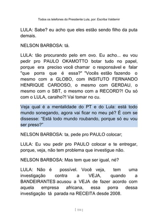 Todos os telefones do Presidente Lula, por: Escriba Valdemir
LULA: Sabe? eu acho que eles estão sendo filho da puta
demais.
NELSON BARBOSA: tá.
LULA: tão procurando pelo em ovo. Eu acho... eu vou
pedir pro PAULO OKAMOTTO botar tudo no papel,
porque era preciso você chamar o responsável e falar
"que porra que é essa?" "Vocês estão fazendo o
mesmo com a GLOBO, com INSITUTO FERNANDO
HENRIQUE CARDOSO, o mesmo com GERDAU, o
mesmo com o SBT, o mesmo com a RECORD?! Ou só
com o LULA, caralho?! Vai tomar no cu.
Veja qual é a mentalidade do PT e do Lula: está todo
mundo sonegando, agora vai ficar no meu pé? É com se
dissesse: “Está todo mundo roubando, porque só eu vou
ser preso?”
NELSON BARBOSA: ta, pede pro PAULO colocar;
LULA: Eu vou pedir pro PAULO colocar e te entregar,
porque, veja, não tem problema que investigue não.
NELSON BARBOSA: Mas tem que ser igual, né?
LULA: Não é possível. Você veja, tem uma
investigação contra a VEJA, quando a
BANDEIRANTES acusou a VEJA de fazer acordo com
aquela empresa africana, essa porra dessa
investigação tá parada na RECEITA desde 2008.
[ 154 ]
 