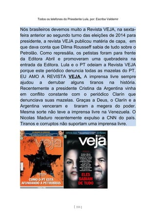 Todos os telefones do Presidente Lula, por: Escriba Valdemir
Nós brasileiros devemos muito a Revista VEJA, na sexta-
feira anterior ao segundo turno das eleições de 2014 para
presidente, a revista VEJA publicou matéria de capa, em
que dava conta que Dilma Rousseff sabia de tudo sobre o
Petrolão. Como represália, os petistas foram para frente
da Editora Abril e promoveram uma quebradeira na
entrada da Editora. Lula e o PT odeiam a Revista VEJA
porque este periódico denuncia todas as mazelas do PT.
EU AMO A REVISTA VEJA. A imprensa livre sempre
ajudou a derrubar alguns tiranos na história.
Recentemente a presidente Cristina da Argentina vinha
em conflito constante com o periódico Clarín que
denunciava suas mazelas. Graças a Deus, o Clarín e a
Argentina venceram e tiraram a megera do poder.
Mesma sorte não teve a imprensa livre na Venezuela. O
Nicolas Maduro recentemente expulso a CNN do país.
Tiranos e corruptos não suportam uma imprensa livre.
[ 155 ]
 