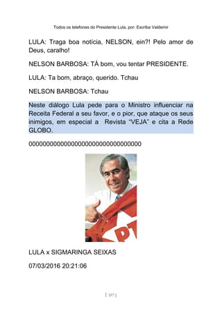 Todos os telefones do Presidente Lula, por: Escriba Valdemir
LULA: Traga boa notícia, NELSON, ein?! Pelo amor de
Deus, caralho!
NELSON BARBOSA: TÁ bom, vou tentar PRESIDENTE.
LULA: Ta bom, abraço, querido. Tchau
NELSON BARBOSA: Tchau
Neste diálogo Lula pede para o Ministro influenciar na
Receita Federal a seu favor, e o pior, que ataque os seus
inimigos, em especial a Revista “VEJA” e cita a Rede
GLOBO.
00000000000000000000000000000000
LULA x SIGMARINGA SEIXAS
07/03/2016 20:21:06
[ 157 ]
 