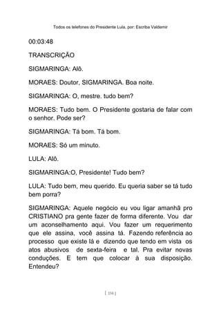 Todos os telefones do Presidente Lula, por: Escriba Valdemir
00:03:48
TRANSCRIÇÃO
SIGMARINGA: Alô.
MORAES: Doutor, SIGMARINGA. Boa noite.
SIGMARINGA: O, mestre. tudo bem?
MORAES: Tudo bem. O Presidente gostaria de falar com
o senhor. Pode ser?
SIGMARINGA: Tá bom. Tá bom.
MORAES: Só um minuto.
LULA: Alô.
SIGMARINGA:O, Presidente! Tudo bem?
LULA: Tudo bem, meu querido. Eu queria saber se tá tudo
bem porra?
SIGMARINGA: Aquele negócio eu vou ligar amanhã pro
CRISTIANO pra gente fazer de forma diferente. Vou dar
um aconselhamento aqui. Vou fazer um requerimento
que ele assina, você assina tá. Fazendo referência ao
processo que existe lá e dizendo que tendo em vista os
atos abusivos de sexta-feira e tal. Pra evitar novas
conduções. E tem que colocar à sua disposição.
Entendeu?
[ 158 ]
 