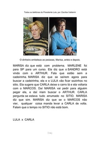 Todos os telefones do Presidente Lula, por: Escriba Valdemir
O dinheiro embeleza as pessoas, Marisa, antes e depois.
MARISA diz que está com problema. MARLENE foi
para SP para um curso. Ela diz que o SANDRO está
vindo com o ARTHUR. Fala que estão sem a
cadeirinha. MARISA diz que se saírem agora para
buscar a cadeirinha, ela e o LULA vão ficar sozinhos no
sitio. Ela sugere que CARLA deixe o carro lá e ela voltaria
com o MARCOS. Daí MARISA vai pedir para alguém
pegar ela, e daí iriam buscar o ARTHUR. CARLA
pergunta se estava tudo arrumado no SITIO. MARISA
diz que sim. MARISA diz que se o MARCOS não
vier, qualquer coisa manda levar a CARLA de volta.
Falam que o tempo no SITIO não está bom.
LULA x CARLA
[ 16 ]
 