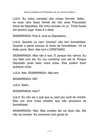 Todos os telefones do Presidente Lula, por: Escriba Valdemir
LULA: Eu estou cansado das coisas formais. Sabe...
se esse cara fosse formal ele não seria Procurador
Geral da República. Ele tinha tomado no cu. Tinha ficado
em terceiro lugar. Esse é o dado.
SIGMARINGA: Pois é, mas os Deputados...
LULA: Quando os cara "precisa" não tem formalidade.
Quando a gente precisa tá cheio de formalidade. Vá se
foder porra. Bom, fale com o CRISTIANO.
SIGMARINGA: Mas não é isso. É porque nós vamos. Eu
vou falar com ele. Eu vou combinar com ele tá. Porque
Deputado pode fazer outra coisa. Eles podem fazer
qualquer coisa.
LULA: Não, SIGMARINGA. Não tem.
SIGMARINGA: Hâ?
LULA: Sabe...
SIGMARINGA: Hein?
LULA: Eu não sei o quê que eu pedi pra você de manhã.
Mas era uma coisa simples que não precisava de
formalidade.
SIGMARINGA: Não. Mas simples ele vai dizer não. Ele
não vai receber. Eu conversei com gente só.
[ 160 ]
 