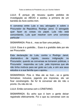 Todos os telefones do Presidente Lula, por: Escriba Valdemir
LULA: É porque ele recusou quatro pedidos de
investigação ao AÉCIO e aceitou a primeira de um
bandido do Acre contra mim.
A conversa entre Lula e seu advogado é sobre o
Procurador da República, Rodrigo Janot. O advogado
quer fazer as coisas via papel, Lula não está
concordando, Lula quer resolver com uma conversa
particular
SIGMARINGA: Pois é... mas se fizer uma petição...
LULA: Essa é a gratidão... Essa é a gratidão dele por ele
ser Procurador.
Esta declaração do Lula, contra o Rodrigo Janot,
chamando-o de ingrato, causou indignação no
Procurador, quando as conversas se tornaram públicas, o
Procurador respondeu ao Lula pela imprensa que ele
não tinha motivos para ser grato ao Lula, e sim aos seus
estudos e a sua família que o apoiou.
SIGMARINGA: Pois é. Mas ele se tiver... se a gente
formalizar, inclusive, jogando pra imprensa, ele vai
ficar constrangido. Se for lá conversar ele diz não e
pronto. Ou não diz né.
LULA: Então conversa com o CRISTIANO.
SIGMARINGA: Eu acho que é bom a gente deixar
registrado efetivamente. Foi o que eu conversei com os
[ 161 ]
 