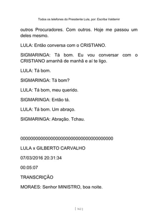 Todos os telefones do Presidente Lula, por: Escriba Valdemir
outros Procuradores. Com outros. Hoje me passou um
deles mesmo.
LULA: Então conversa com o CRISTIANO.
SIGMARINGA: Tá bom. Eu vou conversar com o
CRISTIANO amanhã de manhã e aí te ligo.
LULA: Tá bom.
SIGMARINGA: Tá bom?
LULA: Tá bom, meu querido.
SIGMARINGA: Então tá.
LULA: Tá bom. Um abraço.
SIGMARINGA: Abração. Tchau.
0000000000000000000000000000000000000
LULA x GILBERTO CARVALHO
07/03/2016 20:31:34
00:05:07
TRANSCRIÇÃO
MORAES: Senhor MINISTRO, boa noite.
[ 162 ]
 