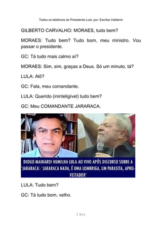 Todos os telefones do Presidente Lula, por: Escriba Valdemir
GILBERTO CARVALHO: MORAES, tudo bem?
MORAES: Tudo bem? Tudo bom, meu ministro. Vou
passar o presidente.
GC: Tá tudo mais calmo aí?
MORAES: Sim, sim, graças a Deus. Só um minuto, tá?
LULA: Alô?
GC: Fala, meu comandante.
LULA: Querido (ininteligível) tudo bem?
GC: Meu COMANDANTE JARARACA.
LULA: Tudo bem?
GC: Tá tudo bom, velho.
[ 163 ]
 