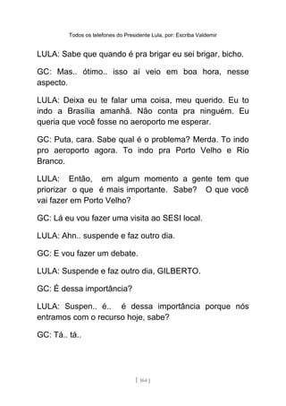 Todos os telefones do Presidente Lula, por: Escriba Valdemir
LULA: Sabe que quando é pra brigar eu sei brigar, bicho.
GC: Mas.. ótimo.. isso aí veio em boa hora, nesse
aspecto.
LULA: Deixa eu te falar uma coisa, meu querido. Eu to
indo a Brasília amanhã. Não conta pra ninguém. Eu
queria que você fosse no aeroporto me esperar.
GC: Puta, cara. Sabe qual é o problema? Merda. To indo
pro aeroporto agora. To indo pra Porto Velho e Rio
Branco.
LULA: Então, em algum momento a gente tem que
priorizar o que é mais importante. Sabe? O que você
vai fazer em Porto Velho?
GC: Lá eu vou fazer uma visita ao SESI local.
LULA: Ahn.. suspende e faz outro dia.
GC: E vou fazer um debate.
LULA: Suspende e faz outro dia, GILBERTO.
GC: É dessa importância?
LULA: Suspen.. é.. é dessa importância porque nós
entramos com o recurso hoje, sabe?
GC: Tá.. tá..
[ 164 ]
 
