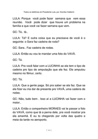Todos os telefones do Presidente Lula, por: Escriba Valdemir
LULA: Porque você pode fazer semana que vem essa
reunião. Você pode dizer que houve um problema na
família e que você vai fazer semana que vem.
GC: Tá.. tá..
LULA: Tá? E outra coisa que eu precisava de você é o
seguinte: o Sara faz cadeira de roda?
GC: Sara.. Faz cadeira de rodas.
LULA: Então eu vou te mandar uma foto do VAVÁ.
GC: Tá.
LULA: Pra você falar com a LUCINHA se ela tem o tipo de
cadeira pro tipo de amputação que ele fez. Ele amputou
mesmo no fêmur, certo.
GC: Tá.
LULA: Que a gente paga. Só pra saber se ela faz. Que se
ela fizer eu iria dar de presente pro VAVÁ, uma cadeira de
rodas.
GC: Não, tudo bem . Isso aí a LUCINHA vai fazer com o
maior..
LULA: Então o companheiro MORAES vai te passar a foto
do VAVÁ, como que tá a perna dele, pra você mostrar pra
ela amanhã. E eu to chegando por volta das quatro e
meia da tarde no aeroporto.
[ 165 ]
 