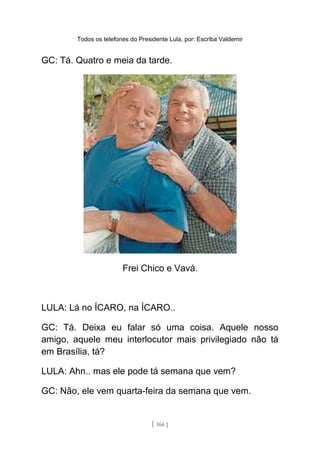Todos os telefones do Presidente Lula, por: Escriba Valdemir
GC: Tá. Quatro e meia da tarde.
Frei Chico e Vavá.
LULA: Lá no ÍCARO, na ÍCARO..
GC: Tá. Deixa eu falar só uma coisa. Aquele nosso
amigo, aquele meu interlocutor mais privilegiado não tá
em Brasília, tá?
LULA: Ahn.. mas ele pode tá semana que vem?
GC: Não, ele vem quarta-feira da semana que vem.
[ 166 ]
 