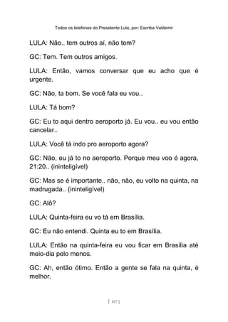 Todos os telefones do Presidente Lula, por: Escriba Valdemir
LULA: Não.. tem outros aí, não tem?
GC: Tem. Tem outros amigos.
LULA: Então, vamos conversar que eu acho que é
urgente.
GC: Não, ta bom. Se você fala eu vou..
LULA: Tá bom?
GC: Eu to aqui dentro aeroporto já. Eu vou.. eu vou então
cancelar..
LULA: Você tá indo pro aeroporto agora?
GC: Não, eu já to no aeroporto. Porque meu voo é agora,
21:20.. (ininteligível)
GC: Mas se é importante.. não, não, eu volto na quinta, na
madrugada.. (ininteligível)
GC: Alô?
LULA: Quinta-feira eu vo tá em Brasília.
GC: Eu não entendi. Quinta eu to em Brasília.
LULA: Então na quinta-feira eu vou ficar em Brasília até
meio-dia pelo menos.
GC: Ah, então ótimo. Então a gente se fala na quinta, é
melhor.
[ 167 ]
 