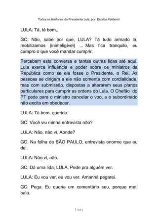 Todos os telefones do Presidente Lula, por: Escriba Valdemir
LULA: Tá, tá bom..
GC: Não, sabe por que, LULA? Tá tudo armado lá,
mobilizamos (ininteligível) ... Mas fica tranquilo, eu
cumpro o que você mandar cumprir.
Percebam esta conversa e tantas outras lidas até aqui.
Lula exerce influência e poder sobre os ministros da
República como se ele fosse o Presidente, o Rei. As
pessoas se dirigem a ele não somente com cordialidade,
mas com submissão, dispostas a alterarem seus planos
particulares para cumprir as ordens do Lula. O Chefão do
PT pede para o ministro cancelar o voo, e o subordinado
não excita em obedecer.
LULA: Tá bom, querido.
GC: Você viu minha entrevista não?
LULA: Não, não vi. Aonde?
GC: Na folha de SÃO PAULO, entrevista enorme que eu
dei.
LULA: Não vi, não.
GC: Dá uma lida, LULA. Pede pra alguém ver.
LULA: Eu vou ver, eu vou ver. Amanhã pegarei.
GC: Pega. Eu queria um comentário seu, porque meti
bala.
[ 168 ]
 