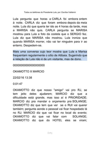 Todos os telefones do Presidente Lula, por: Escriba Valdemir
Lula pergunta que horas a CARLA foi embora ontem
à noite. CARLA diz que foram embora depois da meia
noite. Lula diz que queria ter ido as 4 horas da tarde, mas
a MARISA não quis. CARLA pergunta se MARISA
mostrou para Lula a foto da costela que o SERGIO fez.
Lula diz que MARISA não mostrou. Lula ironiza que
quando MARISA morrer, não vai ter ninguém para ir ao
enterro. Despedem-se.
Mais uma conversa cujo teor mostra que Lula e Marisa
frequentam regularmente o sítio de Atibaia. Sugerindo que
a relação de Lula não é de um visitante, mas de dono.
00000000000000000000
OKAMOTTO X MARCIO
22/02/16 13:38
0:01:47
OKAMOTTO diz que nosso "amigo" vai pro RJ, se
tem jeito deles ajudarem; MARCIO diz que a
dificuldade está grande, mas isso aí é PRIORIDADE;
MARCIO diz pra mandar o orçamento pra SOLANGE;
OKAMOTTO diz que tem que ver se o RUI vai querer
também; pergunta aonde o pessoal vai ficar hospedado lá
no RJ; MARCIO diz que vai ficar no local do evento;
OKAMOTTO diz que vai falar com SOLANGE;
OKAMOTTO diz que do HOTEL eles se viram;
[ 17 ]
 