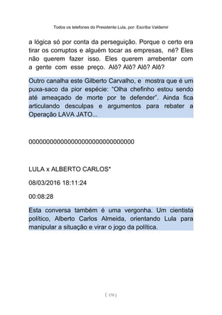 Todos os telefones do Presidente Lula, por: Escriba Valdemir
a lógica só por conta da perseguição. Porque o certo era
tirar os corruptos e alguém tocar as empresas, né? Eles
não querem fazer isso. Eles querem arrebentar com
a gente com esse preço. Alô? Alô? Alô? Alô?
Outro canalha este Gilberto Carvalho, e mostra que é um
puxa-saco da pior espécie: “Olha chefinho estou sendo
até ameaçado de morte por te defender”. Ainda fica
articulando desculpas e argumentos para rebater a
Operação LAVA JATO...
000000000000000000000000000000
LULA x ALBERTO CARLOS*
08/03/2016 18:11:24
00:08:28
Esta conversa também é uma vergonha. Um cientista
político, Alberto Carlos Almeida, orientando Lula para
manipular a situação e virar o jogo da política.
[ 170 ]
 