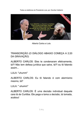 Todos os telefones do Presidente Lula, por: Escriba Valdemir
Alberto Carlos e Lula.
TRANSCRIÇÃO (O DIÁLOGO ABAIXO COMEÇA A 2:20
DA GRAVAÇÃO)
ALBERTO CARLOS: Eles te condenaram efetivamente,
tá?! Não tem defesa jurídica que salve, tá?! eu tô falando
assim...
LULA: "uhumm"
ALBERTO CARLOS: Eu tô falando é com alarmismo
mesmo, tá?
LULA: " uhumm"
ALBERTO CARLOS: É uma decisão individual daquele
cara lá de Curitiba. Ele pega e toma a decisão, tá tomada,
acabou!
[ 171 ]
 