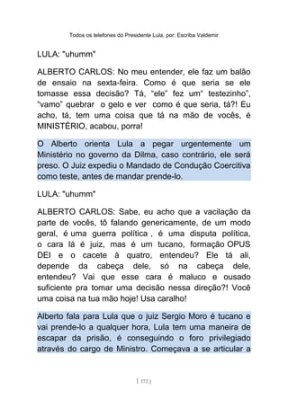 Todos os telefones do Presidente Lula, por: Escriba Valdemir
LULA: "uhumm"
ALBERTO CARLOS: No meu entender, ele faz um balão
de ensaio na sexta-feira. Como é que seria se ele
tomasse essa decisão? Tá, “ele” fez um“ testezinho”,
“vamo” quebrar o gelo e ver como é que seria, tá?! Eu
acho, tá, tem uma coisa que tá na mão de vocês, é
MINISTÉRIO, acabou, porra!
O Alberto orienta Lula a pegar urgentemente um
Ministério no governo da Dilma, caso contrário, ele será
preso. O Juiz expediu o Mandado de Condução Coercitiva
como teste, antes de mandar prende-lo.
LULA: "uhumm"
ALBERTO CARLOS: Sabe, eu acho que a vacilação da
parte de vocês, tô falando genericamente, de um modo
geral, é uma guerra política , é uma disputa política,
o cara lá é juiz, mas é um tucano, formação OPUS
DEI e o cacete à quatro, entendeu? Ele tá ali,
depende da cabeça dele, só na cabeça dele,
entendeu? Vai que esse cara é maluco e ousado
suficiente pra tomar uma decisão nessa direção?! Você
uma coisa na tua mão hoje! Usa caralho!
Alberto fala para Lula que o juiz Sergio Moro é tucano e
vai prende-lo a qualquer hora, Lula tem uma maneira de
escapar da prisão, é conseguindo o foro privilegiado
através do cargo de Ministro. Começava a se articular a
[ 172 ]
 
