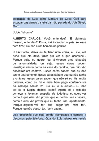 Todos os telefones do Presidente Lula, por: Escriba Valdemir
colocação de Lula como Ministro da Casa Civil para
escapar das garras da lei e da mão pesada do Juiz Sérgio
Moro.
LULA: "uhumm"
ALBERTO CARLOS: Você entendeu?! É alarmista
mesmo, entendeu? Porra, vai incendiar o país se esse
cara fizer, ele não é um homem na política.
LULA: Então, deixa eu te falar uma coisa, eu até, até
acho que ele deve fazer pra ver o que acontece...
Porque veja, eu quero, eu tô vivendo uma situação
de anormalidade, ou seja, esses caras podem
investigar minha conta na casa do caralho, que não vão
encontrar um centavo. Esses caras sabem que eu não
tenho apartamento, esses caras sabem que eu não tenho
a chácara, esses caras sabem que não só eu fiz muita
palestra, como eu fui o mais bem pago conferencista
do começo século 21. Só eu e o Clinton... Eu não
sei se o Stiglitz depois, sabe? Agora se o cidadão
começa a levantar suspeita de tudo isso, eu quero ver
como é que eles vão provar que eu tenho uma chácara,
como é eles vão provar que eu tenho um apartamento.
Porque alguém vai ter que pagar “pra mim ter”.
Porque eu não posso ter, sem pagar...
Lula desconfia que está sendo grampeado e começa a
discursas pelo telefone. Quando Lula relaxa ele revela
[ 173 ]
 