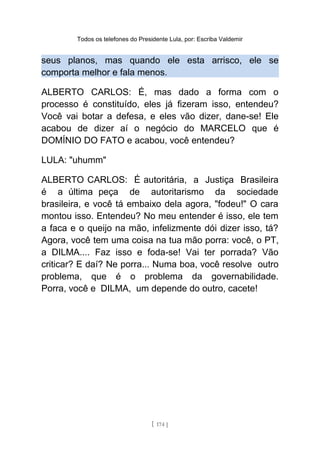 Todos os telefones do Presidente Lula, por: Escriba Valdemir
seus planos, mas quando ele esta arrisco, ele se
comporta melhor e fala menos.
ALBERTO CARLOS: É, mas dado a forma com o
processo é constituído, eles já fizeram isso, entendeu?
Você vai botar a defesa, e eles vão dizer, dane-se! Ele
acabou de dizer aí o negócio do MARCELO que é
DOMÍNIO DO FATO e acabou, você entendeu?
LULA: "uhumm"
ALBERTO CARLOS: É autoritária, a Justiça Brasileira
é a última peça de autoritarismo da sociedade
brasileira, e você tá embaixo dela agora, "fodeu!" O cara
montou isso. Entendeu? No meu entender é isso, ele tem
a faca e o queijo na mão, infelizmente dói dizer isso, tá?
Agora, você tem uma coisa na tua mão porra: você, o PT,
a DILMA.... Faz isso e foda-se! Vai ter porrada? Vão
criticar? E daí? Ne porra... Numa boa, você resolve outro
problema, que é o problema da governabilidade.
Porra, você e DILMA, um depende do outro, cacete!
[ 174 ]
 