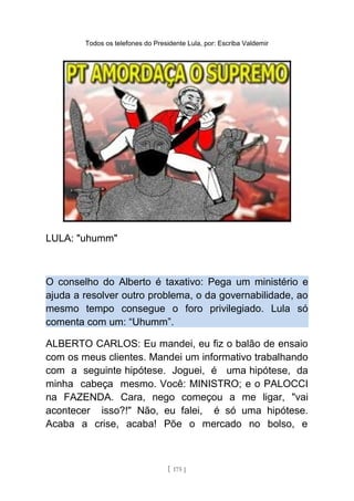 Todos os telefones do Presidente Lula, por: Escriba Valdemir
LULA: "uhumm"
O conselho do Alberto é taxativo: Pega um ministério e
ajuda a resolver outro problema, o da governabilidade, ao
mesmo tempo consegue o foro privilegiado. Lula só
comenta com um: “Uhumm”.
ALBERTO CARLOS: Eu mandei, eu fiz o balão de ensaio
com os meus clientes. Mandei um informativo trabalhando
com a seguinte hipótese. Joguei, é uma hipótese, da
minha cabeça mesmo. Você: MINISTRO; e o PALOCCI
na FAZENDA. Cara, nego começou a me ligar, "vai
acontecer isso?!" Não, eu falei, é só uma hipótese.
Acaba a crise, acaba! Põe o mercado no bolso, e
[ 175 ]
 